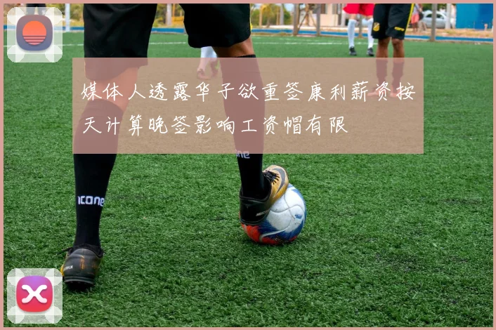 媒体人透露华子欲重签康利薪资按天计算晚签影响工资帽有限