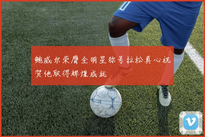 鲍威尔荣膺全明星称号拉松真心祝贺他取得辉煌成就