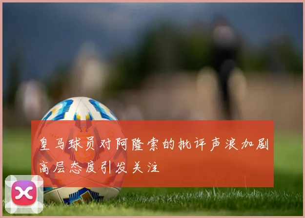皇马球员对阿隆索的批评声浪加剧高层态度引发关注