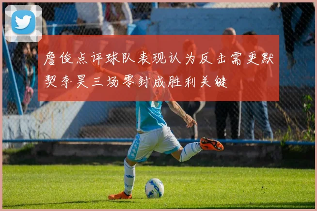 詹俊点评球队表现认为反击需更默契李昊三场零封成胜利关键